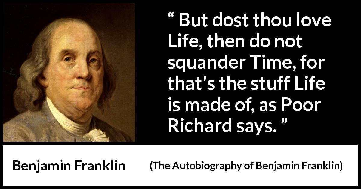Benjamin Franklin quote about life from The Autobiography of Benjamin Franklin - But dost thou love Life, then do not squander Time, for that's the stuff Life is made of, as Poor Richard says.