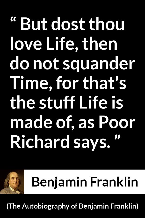 Benjamin Franklin quote about life from The Autobiography of Benjamin Franklin - But dost thou love Life, then do not squander Time, for that's the stuff Life is made of, as Poor Richard says.