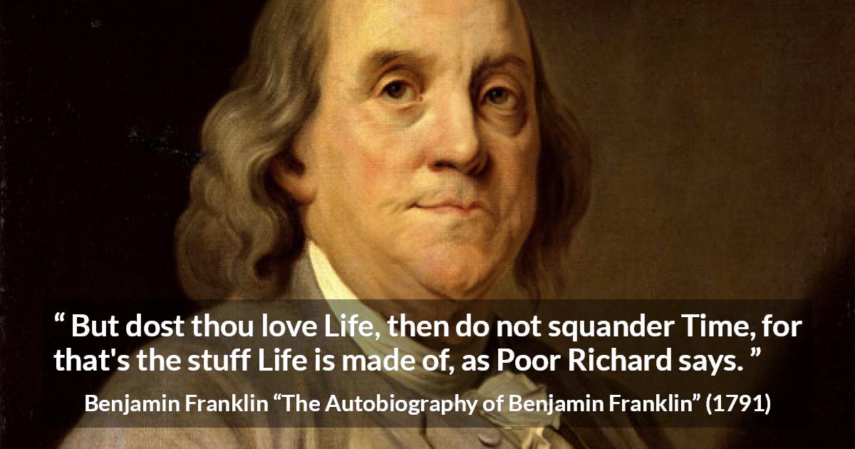 Benjamin Franklin quote about life from The Autobiography of Benjamin Franklin - But dost thou love Life, then do not squander Time, for that's the stuff Life is made of, as Poor Richard says.