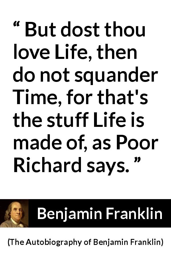Benjamin Franklin quote about life from The Autobiography of Benjamin Franklin - But dost thou love Life, then do not squander Time, for that's the stuff Life is made of, as Poor Richard says.