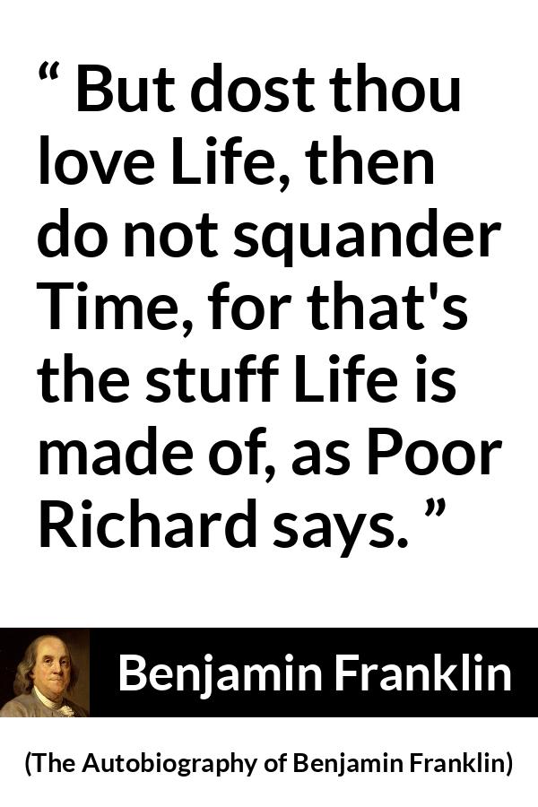 Benjamin Franklin quote about life from The Autobiography of Benjamin Franklin - But dost thou love Life, then do not squander Time, for that's the stuff Life is made of, as Poor Richard says.