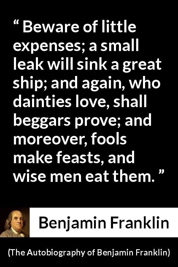 Benjamin Franklin quote about money from The Autobiography of Benjamin Franklin - Beware of little expenses; a small leak will sink a great ship; and again, who dainties love, shall beggars prove; and moreover, fools make feasts, and wise men eat them.