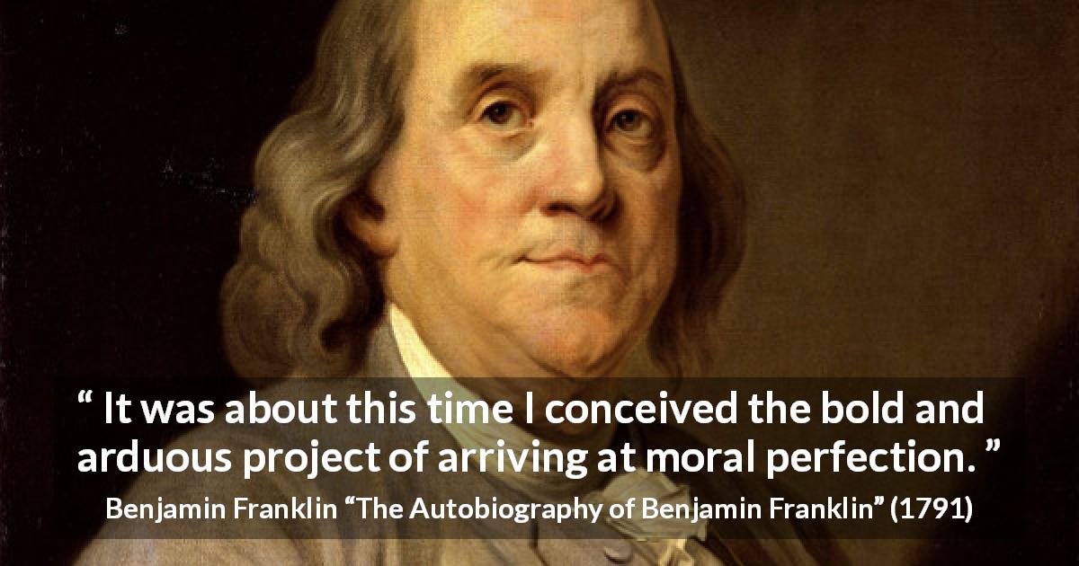 Benjamin Franklin quote about morality from The Autobiography of Benjamin Franklin - It was about this time I conceived the bold and arduous project of arriving at moral perfection.