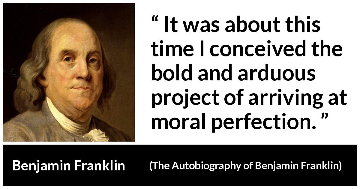 Benjamin Franklin quote about morality from The Autobiography of Benjamin Franklin - It was about this time I conceived the bold and arduous project of arriving at moral perfection.