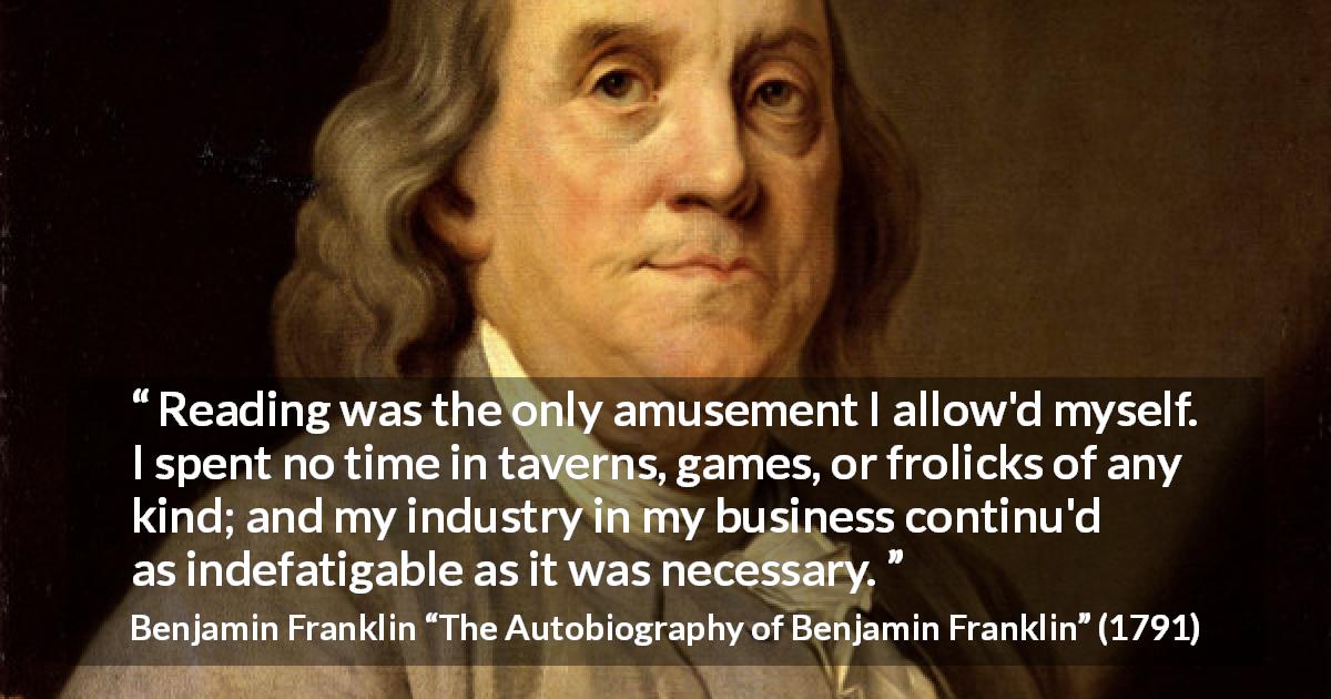 Benjamin Franklin quote about reading from The Autobiography of Benjamin Franklin - Reading was the only amusement I allow'd myself. I spent no time in taverns, games, or frolicks of any kind; and my industry in my business continu'd as indefatigable as it was necessary.