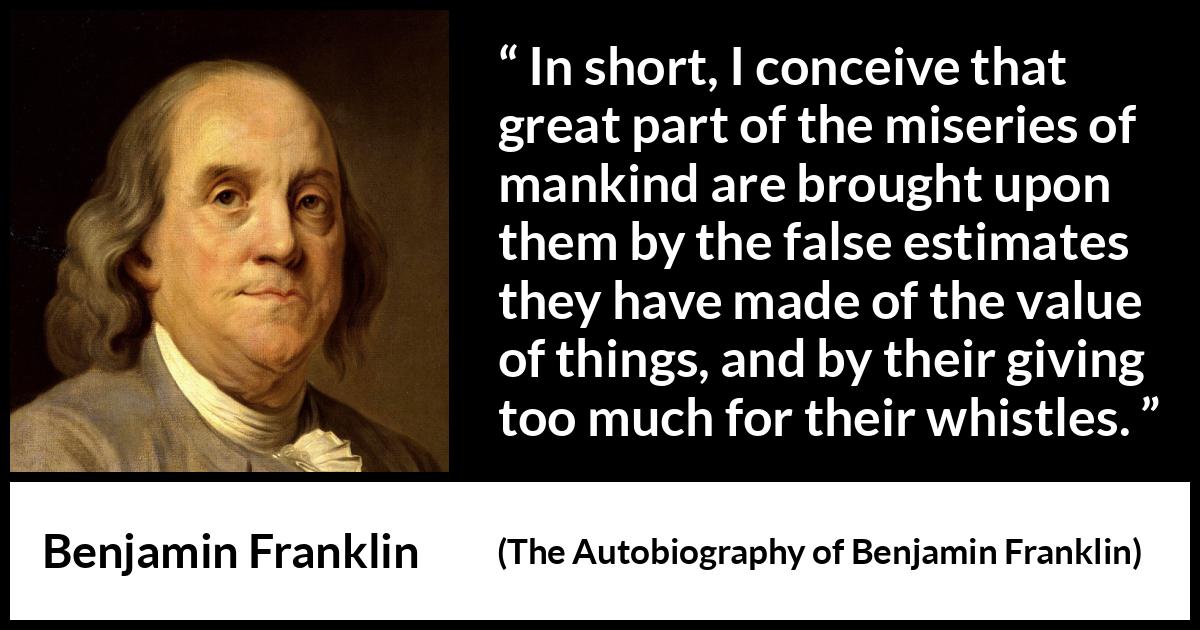 Benjamin Franklin quote about value from The Autobiography of Benjamin Franklin - In short, I conceive that great part of the miseries of mankind are brought upon them by the false estimates they have made of the value of things, and by their giving too much for their whistles.