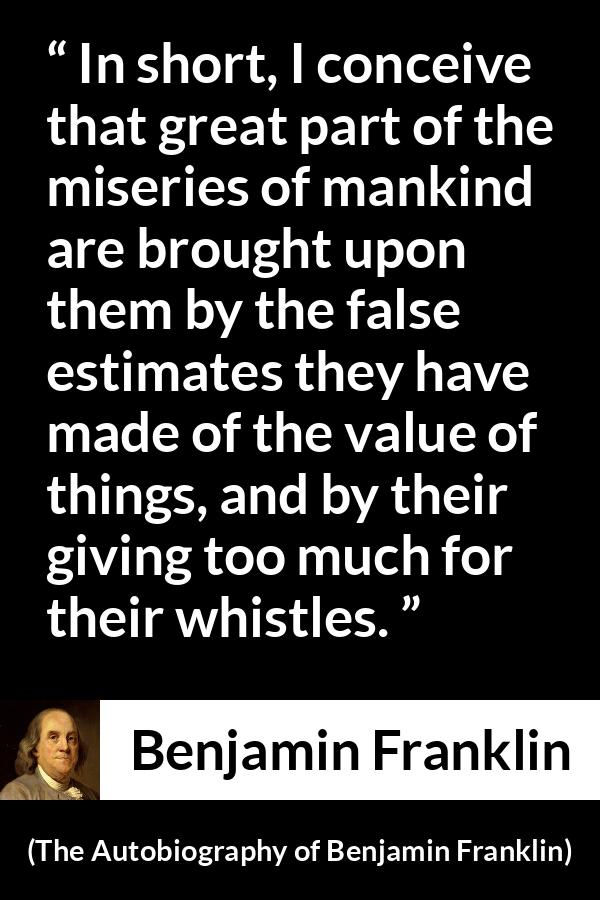 Benjamin Franklin quote about value from The Autobiography of Benjamin Franklin - In short, I conceive that great part of the miseries of mankind are brought upon them by the false estimates they have made of the value of things, and by their giving too much for their whistles.