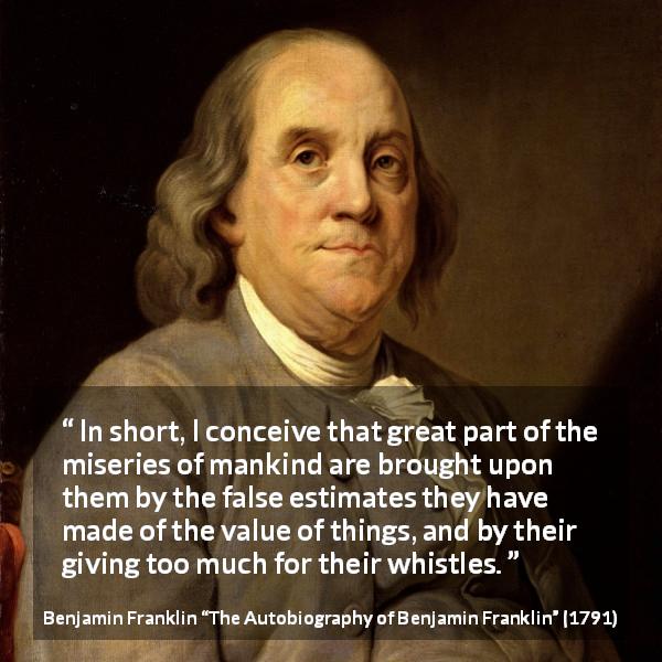 Benjamin Franklin quote about value from The Autobiography of Benjamin Franklin - In short, I conceive that great part of the miseries of mankind are brought upon them by the false estimates they have made of the value of things, and by their giving too much for their whistles.