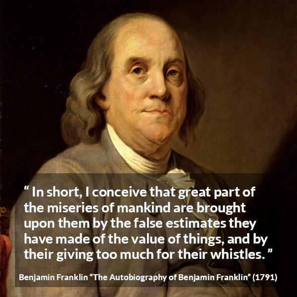 Benjamin Franklin quote about value from The Autobiography of Benjamin Franklin - In short, I conceive that great part of the miseries of mankind are brought upon them by the false estimates they have made of the value of things, and by their giving too much for their whistles.