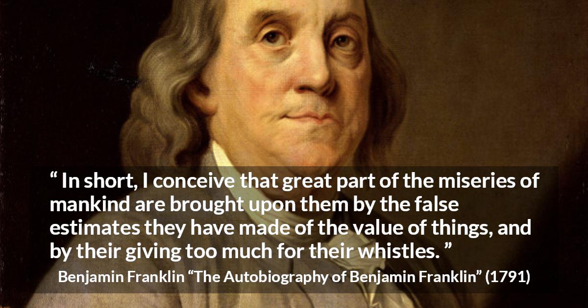 Benjamin Franklin quote about value from The Autobiography of Benjamin Franklin - In short, I conceive that great part of the miseries of mankind are brought upon them by the false estimates they have made of the value of things, and by their giving too much for their whistles.