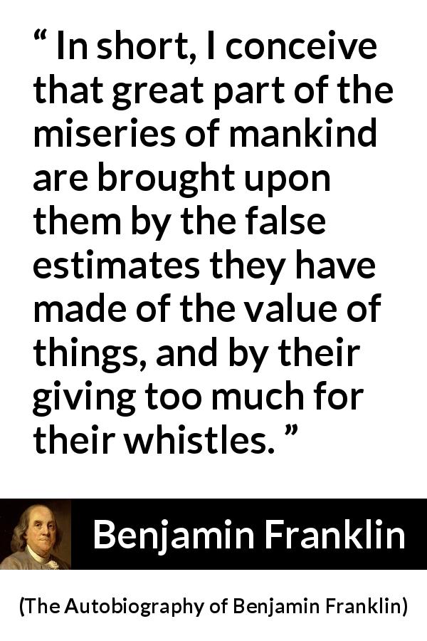Benjamin Franklin quote about value from The Autobiography of Benjamin Franklin - In short, I conceive that great part of the miseries of mankind are brought upon them by the false estimates they have made of the value of things, and by their giving too much for their whistles.