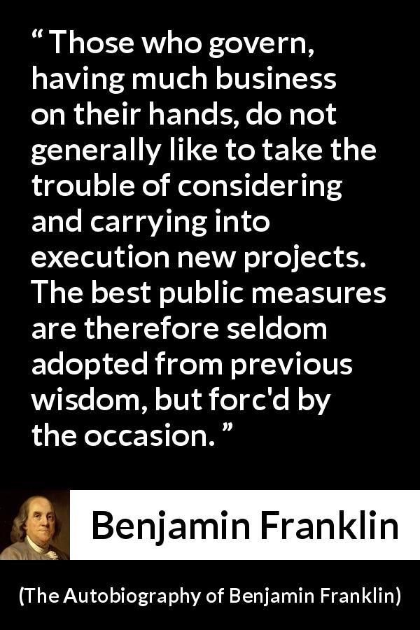 Benjamin Franklin quote about wisdom from The Autobiography of Benjamin Franklin - Those who govern, having much business on their hands, do not generally like to take the trouble of considering and carrying into execution new projects. The best public measures are therefore seldom adopted from previous wisdom, but forc'd by the occasion.