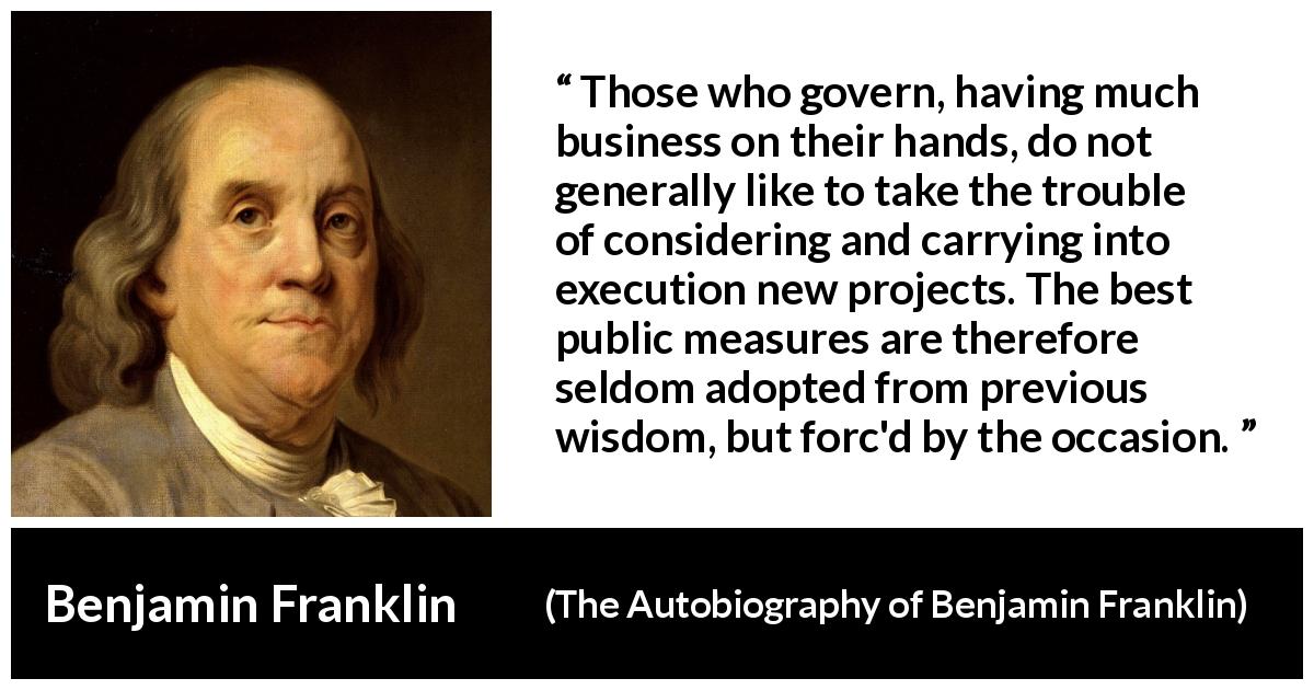 Benjamin Franklin quote about wisdom from The Autobiography of Benjamin Franklin - Those who govern, having much business on their hands, do not generally like to take the trouble of considering and carrying into execution new projects. The best public measures are therefore seldom adopted from previous wisdom, but forc'd by the occasion.