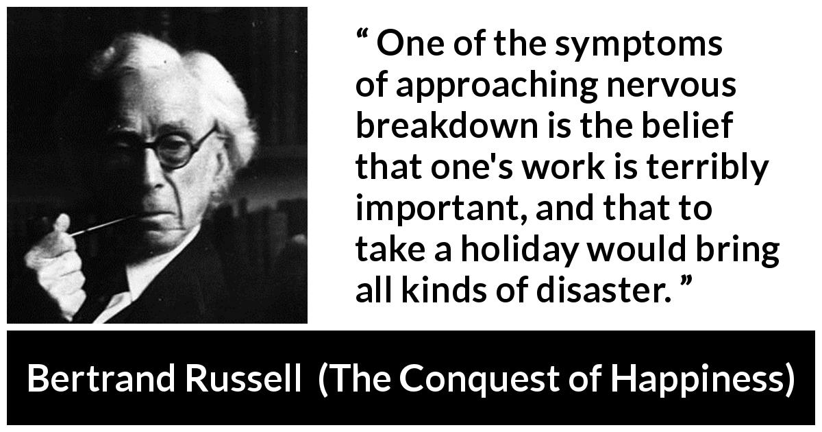 Bertrand Russell quote about depression from The Conquest of Happiness - One of the symptoms of approaching nervous breakdown is the belief that one's work is terribly important, and that to take a holiday would bring all kinds of disaster.