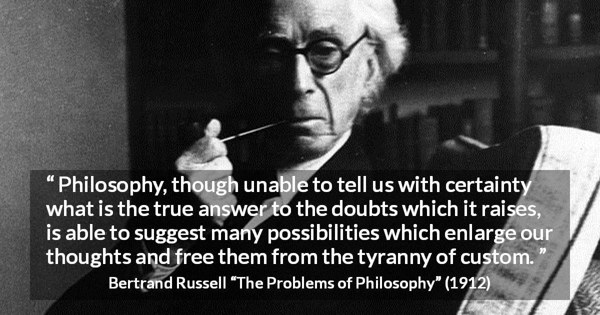 Bertrand Russell quote about doubt from The Problems of Philosophy - Philosophy, though unable to tell us with certainty what is the true answer to the doubts which it raises, is able to suggest many possibilities which enlarge our thoughts and free them from the tyranny of custom.