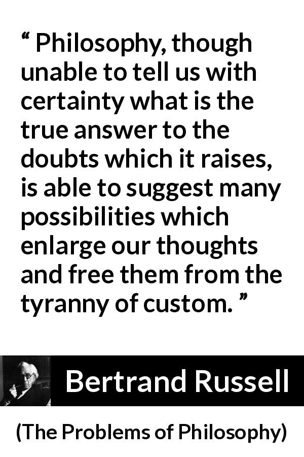 Bertrand Russell quote about doubt from The Problems of Philosophy - Philosophy, though unable to tell us with certainty what is the true answer to the doubts which it raises, is able to suggest many possibilities which enlarge our thoughts and free them from the tyranny of custom.