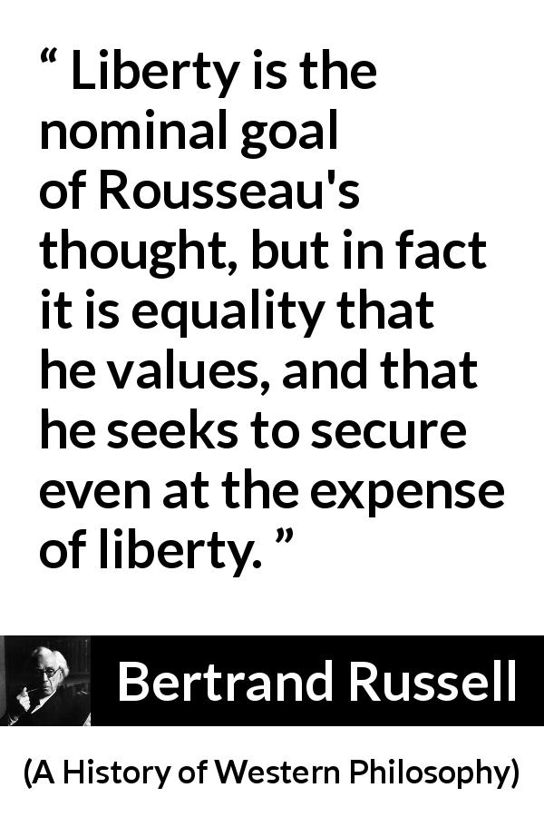 Bertrand Russell quote about equality from A History of Western Philosophy - Liberty is the nominal goal of Rousseau's thought, but in fact it is equality that he values, and that he seeks to secure even at the expense of liberty.