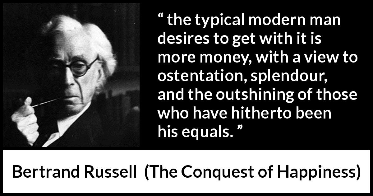 Bertrand Russell quote about equality from The Conquest of Happiness - the typical modern man desires to get with it is more money, with a view to ostentation, splendour, and the outshining of those who have hitherto been his equals.