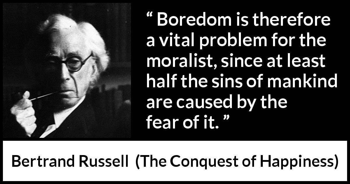 Bertrand Russell quote about fear from The Conquest of Happiness - Boredom is therefore a vital problem for the moralist, since at least half the sins of mankind are caused by the fear of it.