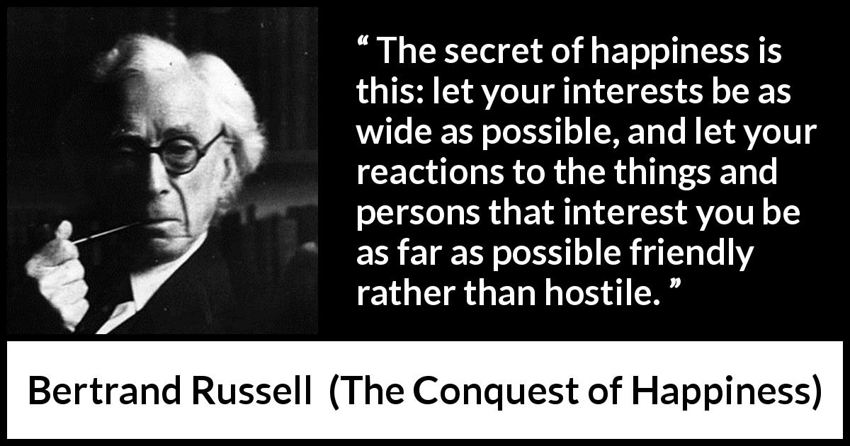 Bertrand Russell quote about friendship from The Conquest of Happiness - The secret of happiness is this: let your interests be as wide as possible, and let your reactions to the things and persons that interest you be as far as possible friendly rather than hostile.