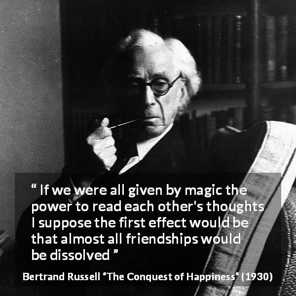 Bertrand Russell quote about friendship from The Conquest of Happiness - If we were all given by magic the power to read each other's thoughts I suppose the first effect would be that almost all friendships would be dissolved