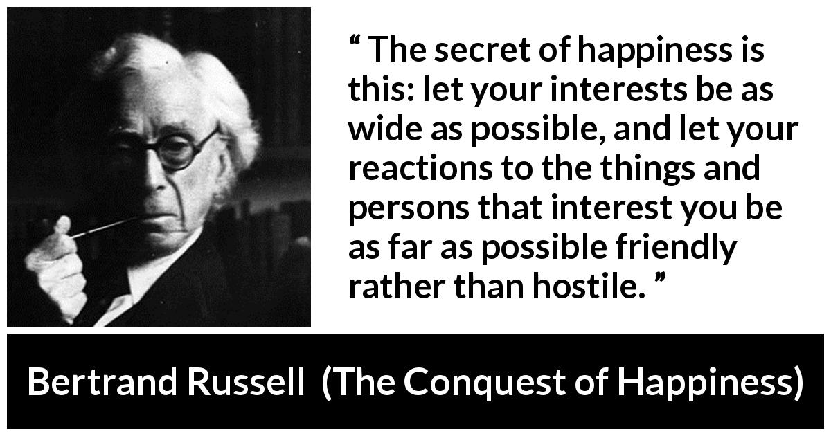 Bertrand Russell quote about friendship from The Conquest of Happiness - The secret of happiness is this: let your interests be as wide as possible, and let your reactions to the things and persons that interest you be as far as possible friendly rather than hostile.