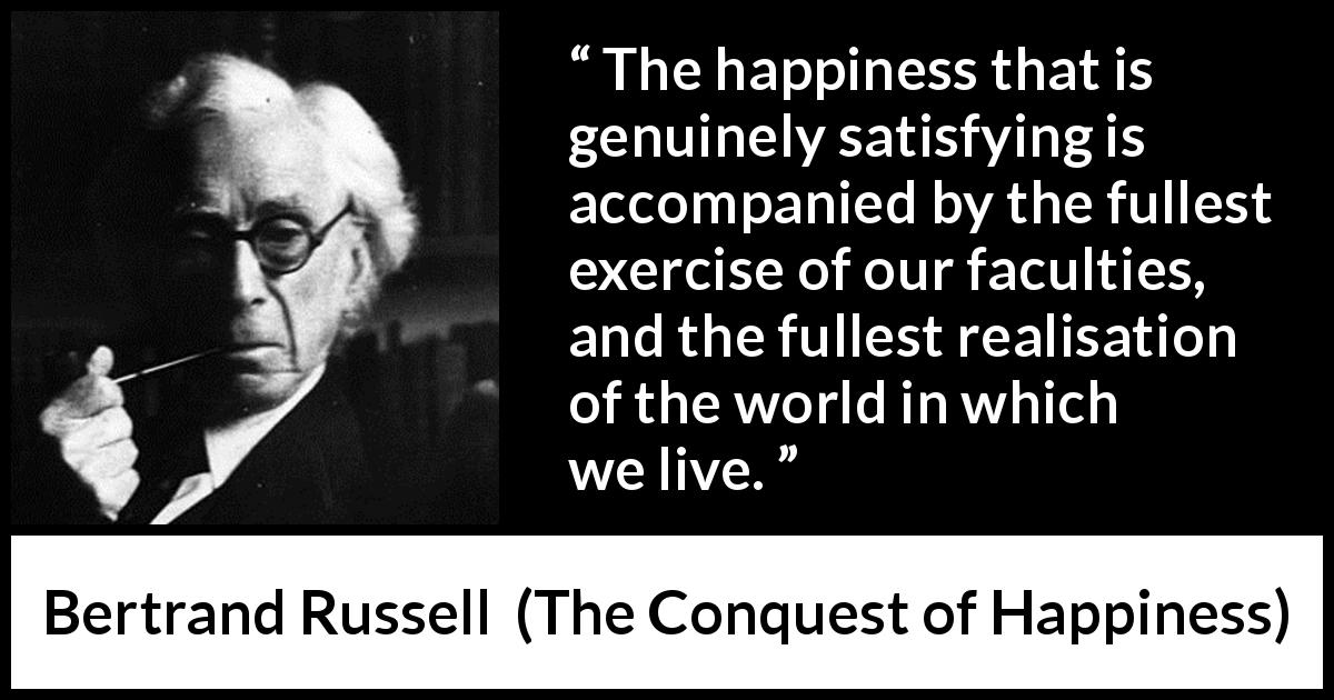 Bertrand Russell quote about happiness from The Conquest of Happiness - The happiness that is genuinely satisfying is accompanied by the fullest exercise of our faculties, and the fullest realisation of the world in which we live.