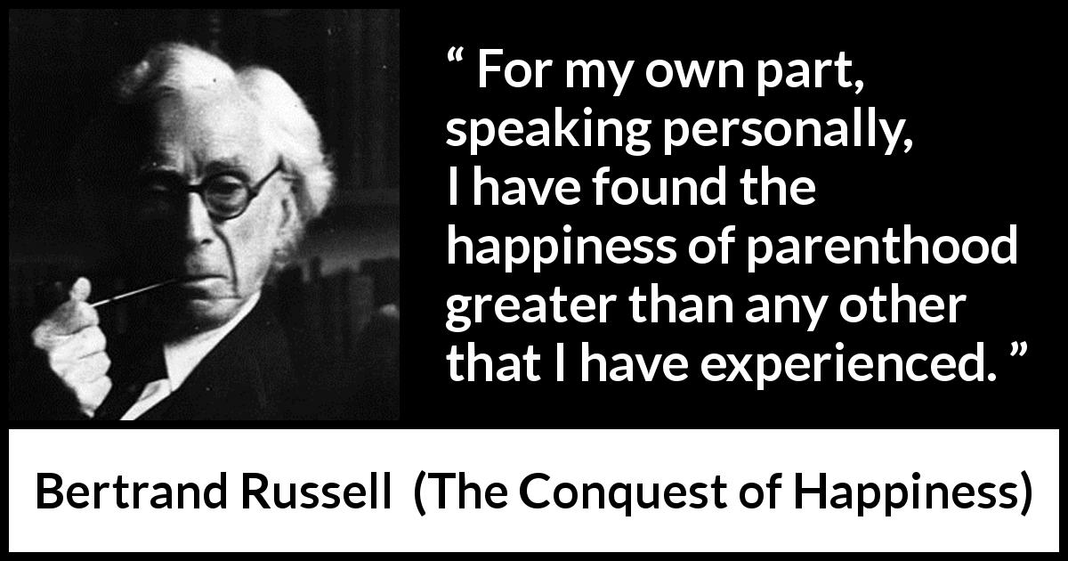 Bertrand Russell quote about happiness from The Conquest of Happiness - For my own part, speaking personally, I have found the happiness of parenthood greater than any other that I have experienced.