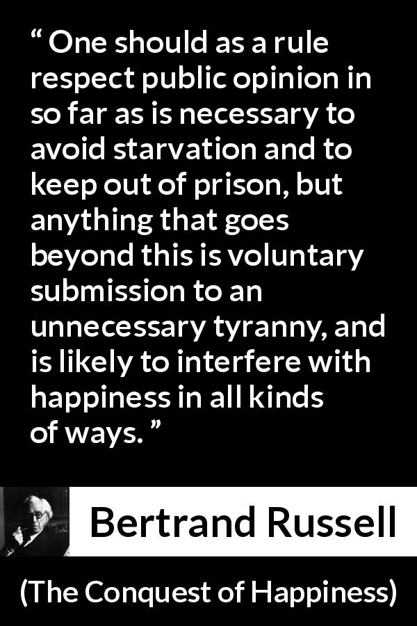 Bertrand Russell quote about happiness from The Conquest of Happiness - One should as a rule respect public opinion in so far as is necessary to avoid starvation and to keep out of prison, but anything that goes beyond this is voluntary submission to an unnecessary tyranny, and is likely to interfere with happiness in all kinds of ways.