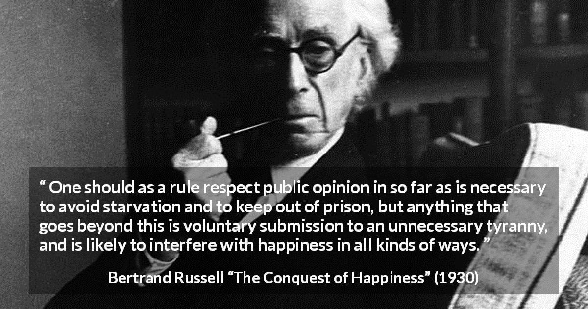 Bertrand Russell quote about happiness from The Conquest of Happiness - One should as a rule respect public opinion in so far as is necessary to avoid starvation and to keep out of prison, but anything that goes beyond this is voluntary submission to an unnecessary tyranny, and is likely to interfere with happiness in all kinds of ways.
