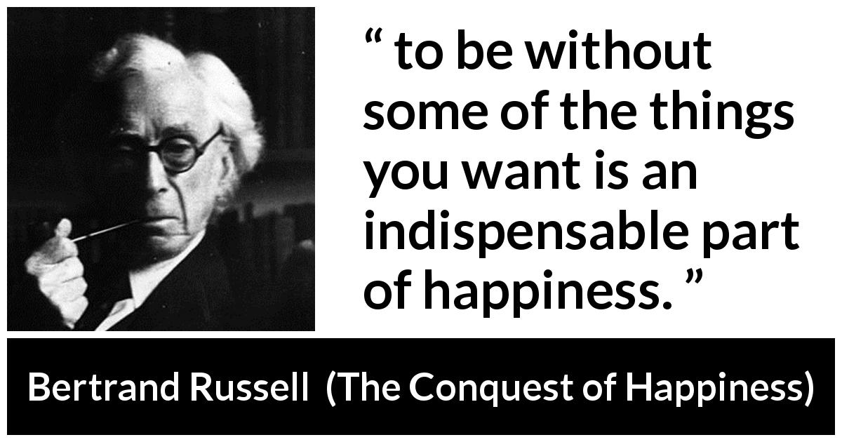 Bertrand Russell quote about happiness from The Conquest of Happiness - to be without some of the things you want is an indispensable part of happiness.