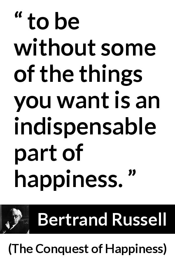 Bertrand Russell quote about happiness from The Conquest of Happiness - to be without some of the things you want is an indispensable part of happiness.