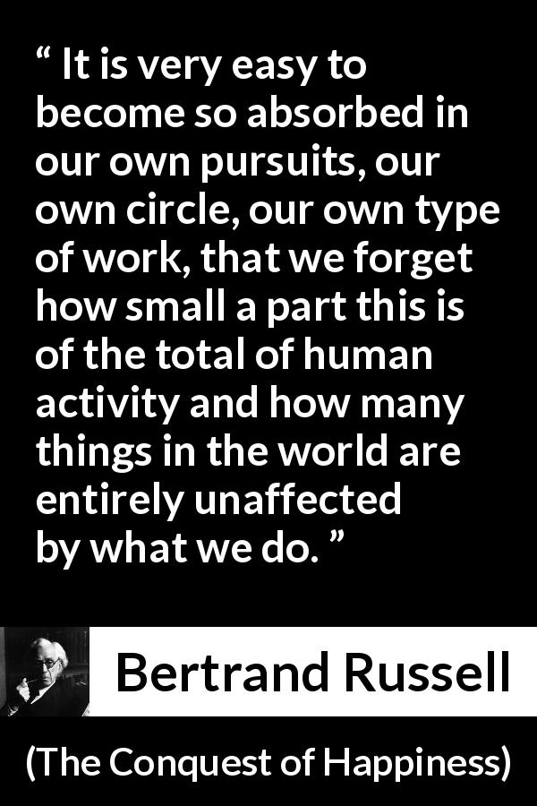 Bertrand Russell quote about humanity from The Conquest of Happiness - It is very easy to become so absorbed in our own pursuits, our own circle, our own type of work, that we forget how small a part this is of the total of human activity and how many things in the world are entirely unaffected by what we do.