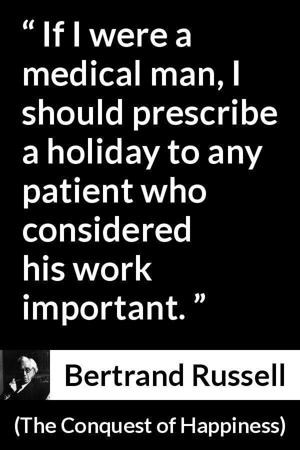 Bertrand Russell quote about humility from The Conquest of Happiness - If I were a medical man, I should prescribe a holiday to any patient who considered his work important.