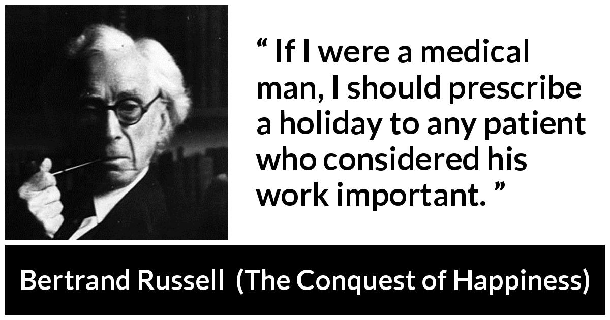 Bertrand Russell quote about humility from The Conquest of Happiness - If I were a medical man, I should prescribe a holiday to any patient who considered his work important.