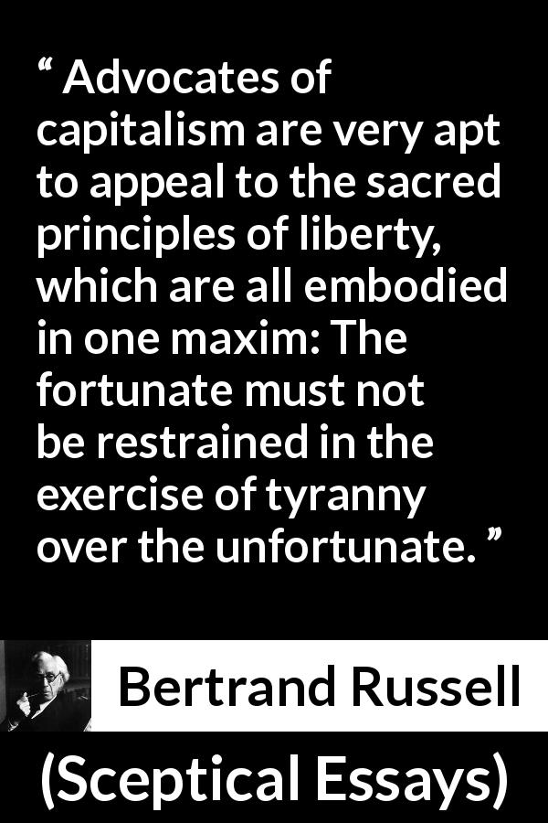 Bertrand Russell quote about liberty from Sceptical Essays - Advocates of capitalism are very apt to appeal to the sacred principles of liberty, which are all embodied in one maxim: The fortunate must not be restrained in the exercise of tyranny over the unfortunate.