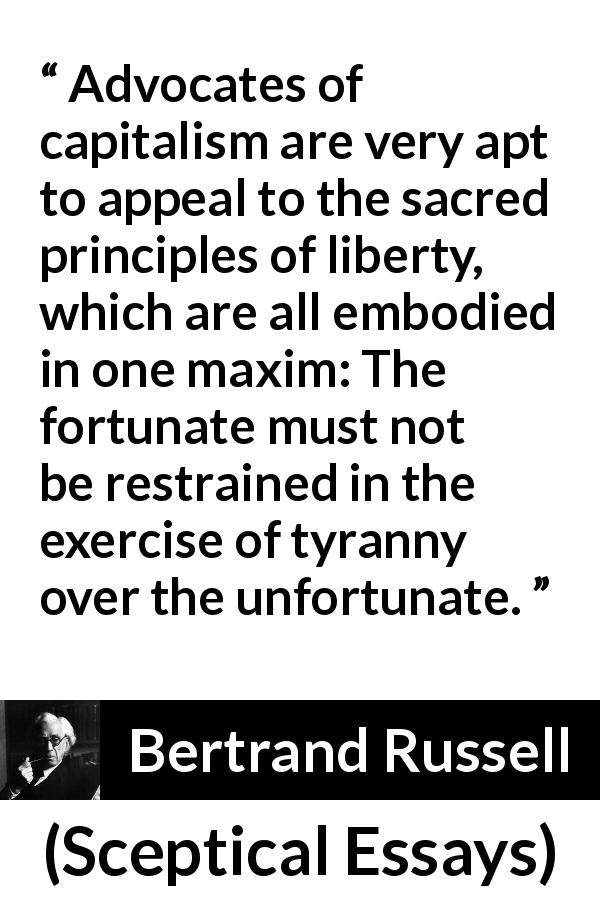 Bertrand Russell quote about liberty from Sceptical Essays - Advocates of capitalism are very apt to appeal to the sacred principles of liberty, which are all embodied in one maxim: The fortunate must not be restrained in the exercise of tyranny over the unfortunate.