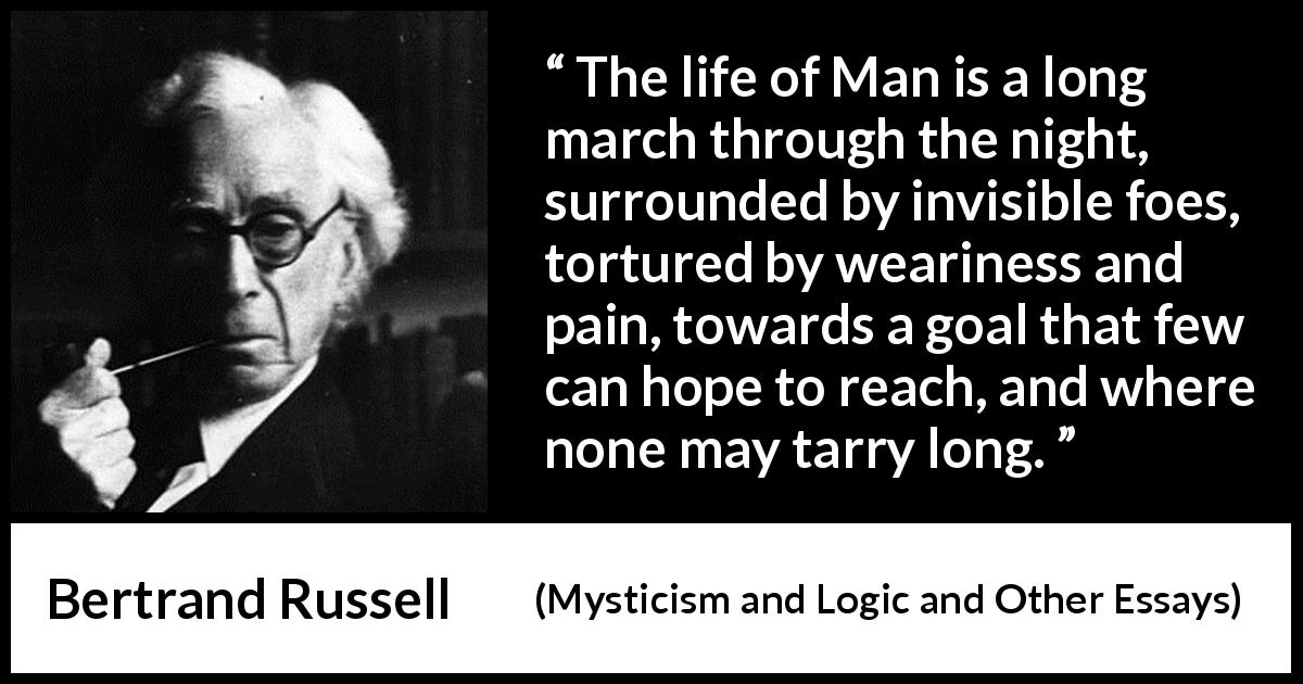 Bertrand Russell quote about life from Mysticism and Logic and Other Essays - The life of Man is a long march through the night, surrounded by invisible foes, tortured by weariness and pain, towards a goal that few can hope to reach, and where none may tarry long.