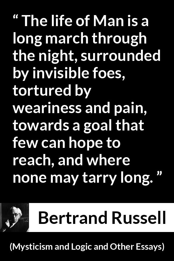 Bertrand Russell quote about life from Mysticism and Logic and Other Essays - The life of Man is a long march through the night, surrounded by invisible foes, tortured by weariness and pain, towards a goal that few can hope to reach, and where none may tarry long.