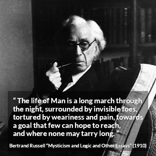 Bertrand Russell quote about life from Mysticism and Logic and Other Essays - The life of Man is a long march through the night, surrounded by invisible foes, tortured by weariness and pain, towards a goal that few can hope to reach, and where none may tarry long.