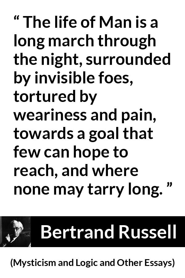 Bertrand Russell quote about life from Mysticism and Logic and Other Essays - The life of Man is a long march through the night, surrounded by invisible foes, tortured by weariness and pain, towards a goal that few can hope to reach, and where none may tarry long.