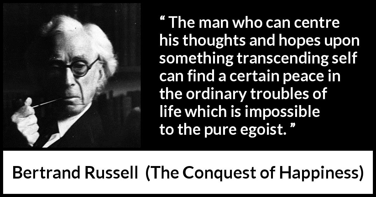 Bertrand Russell quote about life from The Conquest of Happiness - The man who can centre his thoughts and hopes upon something transcending self can find a certain peace in the ordinary troubles of life which is impossible to the pure egoist.