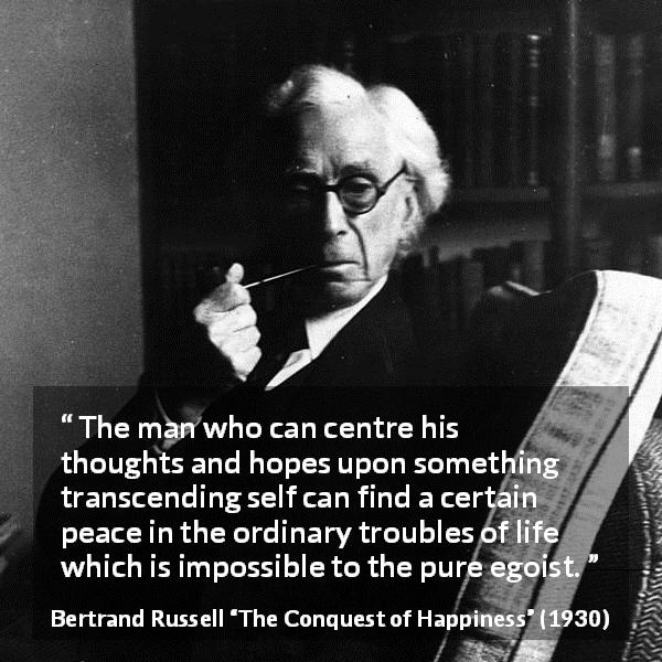 Bertrand Russell quote about life from The Conquest of Happiness - The man who can centre his thoughts and hopes upon something transcending self can find a certain peace in the ordinary troubles of life which is impossible to the pure egoist.