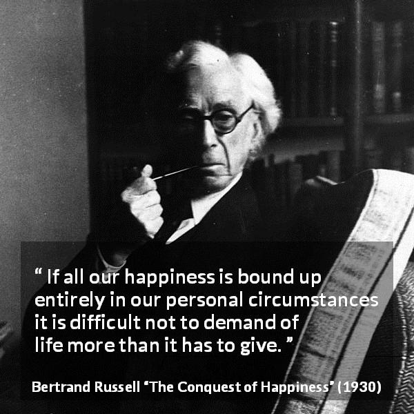 Bertrand Russell quote about life from The Conquest of Happiness - If all our happiness is bound up entirely in our personal circumstances it is difficult not to demand of life more than it has to give.