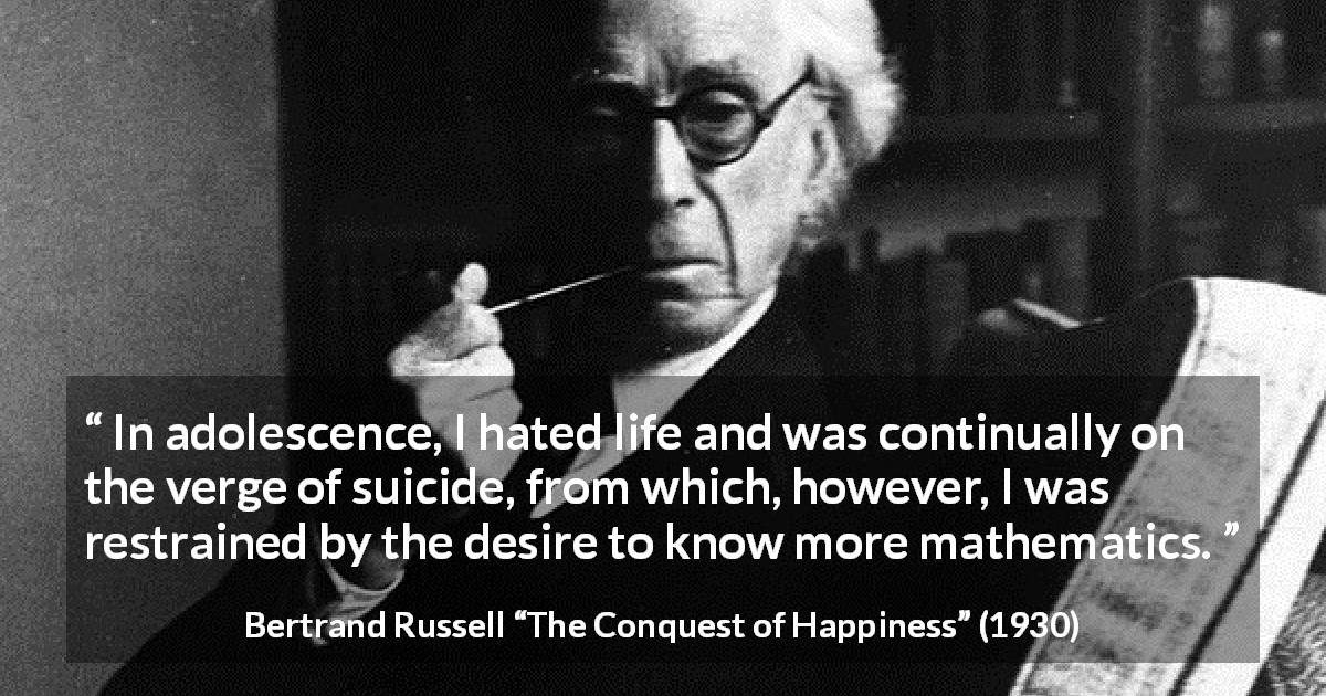 Bertrand Russell quote about life from The Conquest of Happiness - In adolescence, I hated life and was continually on the verge of suicide, from which, however, I was restrained by the desire to know more mathematics.