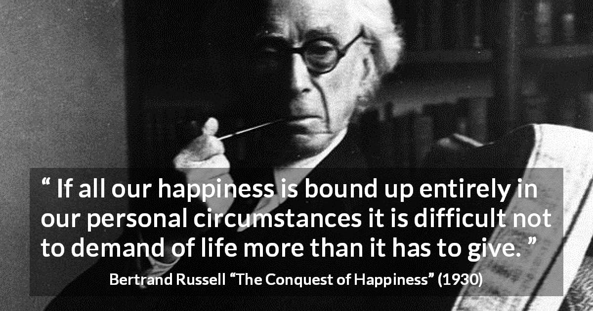 Bertrand Russell quote about life from The Conquest of Happiness - If all our happiness is bound up entirely in our personal circumstances it is difficult not to demand of life more than it has to give.