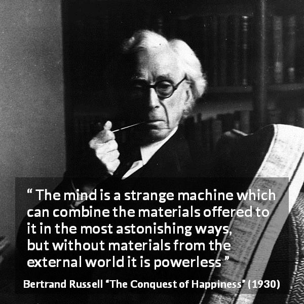 Bertrand Russell quote about mind from The Conquest of Happiness - The mind is a strange machine which can combine the materials offered to it in the most astonishing ways, but without materials from the external world it is powerless