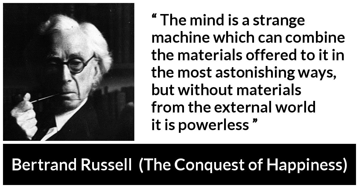 Bertrand Russell quote about mind from The Conquest of Happiness - The mind is a strange machine which can combine the materials offered to it in the most astonishing ways, but without materials from the external world it is powerless