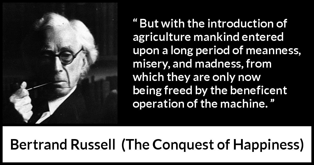 Bertrand Russell quote about misery from The Conquest of Happiness - But with the introduction of agriculture mankind entered upon a long period of meanness, misery, and madness, from which they are only now being freed by the beneficent operation of the machine.