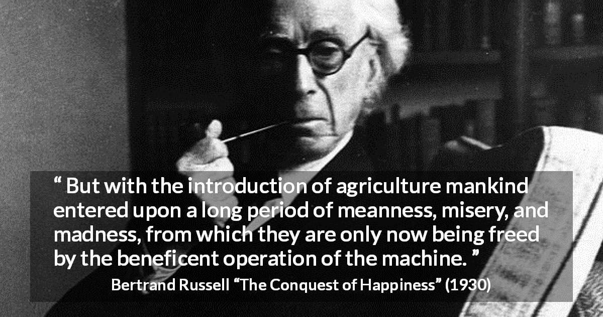 Bertrand Russell quote about misery from The Conquest of Happiness - But with the introduction of agriculture mankind entered upon a long period of meanness, misery, and madness, from which they are only now being freed by the beneficent operation of the machine.